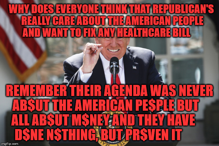 potus | WHY DOES EVERYONE THINK THAT REPUBLICAN'S REALLY CARE ABOUT THE AMERICAN PEOPLE AND WANT TO FIX ANY HEALTHCARE BILL; REMEMBER THEIR AGENDA WAS NEVER AB$UT THE AMERICAN PE$PLE BUT     ALL AB$UT M$NEY AND THEY HAVE         D$NE N$THING, BUT PR$VEN IT | image tagged in potus | made w/ Imgflip meme maker