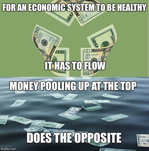 Flow~ |  FOR AN ECONOMIC SYSTEM TO BE HEALTHY; IT HAS TO FLOW; MONEY POOLING UP AT THE TOP; DOES THE OPPOSITE | image tagged in money,pooling,top,economic system,healthy,opposite | made w/ Imgflip meme maker