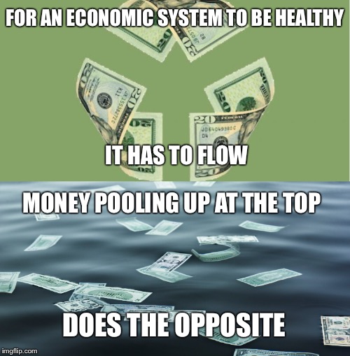 Flow~ | FOR AN ECONOMIC SYSTEM TO BE HEALTHY; IT HAS TO FLOW; MONEY POOLING UP AT THE TOP; DOES THE OPPOSITE | image tagged in money,pooling,top,economic system,healthy,opposite | made w/ Imgflip meme maker