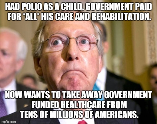 mitch mcconnell | HAD POLIO AS A CHILD. GOVERNMENT PAID FOR *ALL* HIS CARE AND REHABILITATION. NOW WANTS TO TAKE AWAY GOVERNMENT FUNDED HEALTHCARE FROM TENS OF MILLIONS OF AMERICANS. | image tagged in mitch mcconnell | made w/ Imgflip meme maker
