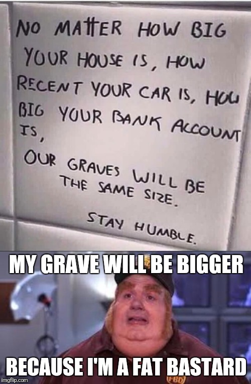 MY GRAVE WILL BE BIGGER; BECAUSE I'M A FAT BASTARD | image tagged in memes | made w/ Imgflip meme maker