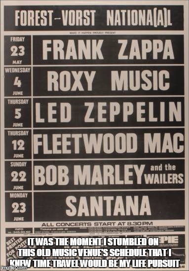 That lineup though! | IT WAS THE MOMENT I STUMBLED ON  THIS OLD MUSIC VENUE'S SCHEDULE THAT I KNEW TIME TRAVEL WOULD BE MY LIFE PURSUIT | image tagged in classic rock,rock and roll,time travel,memes | made w/ Imgflip meme maker