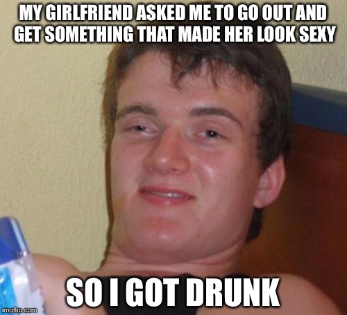 10 Guy Meme | MY GIRLFRIEND ASKED ME TO GO OUT AND GET SOMETHING THAT MADE HER LOOK SEXY; SO I GOT DRUNK | image tagged in memes,10 guy | made w/ Imgflip meme maker