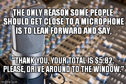 I have a face for radio. | THE ONLY REASON SOME PEOPLE SHOULD GET CLOSE TO A MICROPHONE IS TO LEAN FORWARD AND SAY, "THANK YOU, YOUR TOTAL IS $5.82. PLEASE, DRIVE AROUND TO THE WINDOW." | image tagged in microphone,radio | made w/ Imgflip meme maker