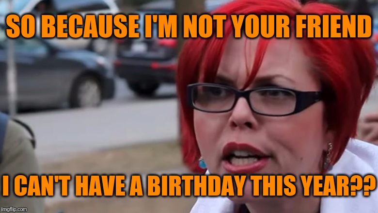  triggered | SO BECAUSE I'M NOT YOUR FRIEND I CAN'T HAVE A BIRTHDAY THIS YEAR?? | image tagged in triggered | made w/ Imgflip meme maker