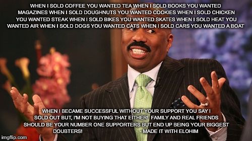 Steve Harvey | WHEN I SOLD COFFEE YOU WANTED TEA
WHEN I SOLD BOOKS YOU WANTED MAGAZINES
WHEN I SOLD DOUGHNUTS YOU WANTED COOKIES
WHEN I SOLD CHICKEN YOU WANTED STEAK
WHEN I SOLD BIKES YOU WANTED SKATES
WHEN I SOLD HEAT YOU WANTED AIR
WHEN I SOLD DOGS YOU WANTED CATS
WHEN I SOLD CARS YOU WANTED A BOAT; WHEN I BECAME SUCCESSFUL WITHOUT YOUR SUPPORT YOU SAY I SOLD OUT BUT, I'M NOT BUYING THAT EITHER!

FAMILY AND REAL FRIENDS SHOULD BE YOUR NUMBER ONE SUPPORTERS BUT END UP BEING YOUR BIGGEST DOUBTERS! 

                                      - MADE IT WITH ELOHIM | image tagged in memes,steve harvey | made w/ Imgflip meme maker