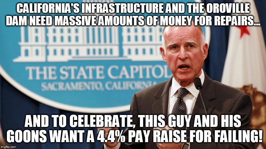 State Failure | CALIFORNIA'S INFRASTRUCTURE AND THE OROVILLE DAM NEED MASSIVE AMOUNTS OF MONEY FOR REPAIRS... AND TO CELEBRATE, THIS GUY AND HIS GOONS WANT A 4.4% PAY RAISE FOR FAILING! | image tagged in jerry brown,california,oroville dam,money,corruption,memes | made w/ Imgflip meme maker