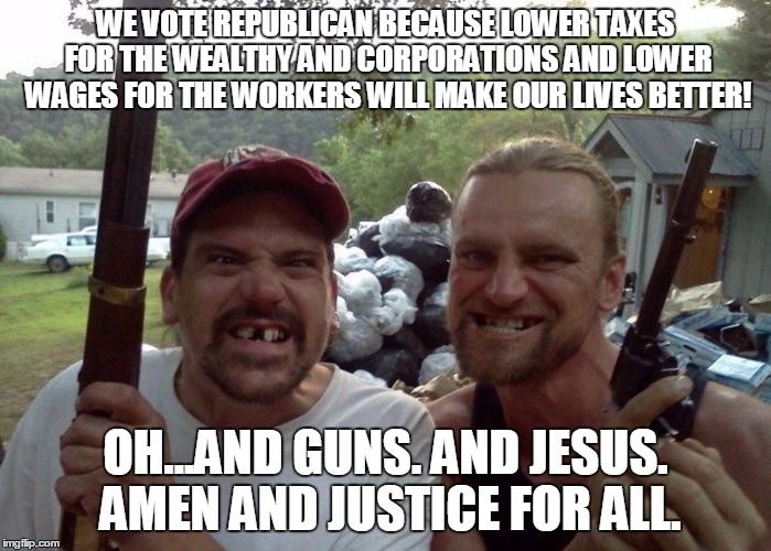Rednecks | WE VOTE REPUBLICAN BECAUSE LOWER TAXES FOR THE WEALTHY AND CORPORATIONS AND LOWER WAGES FOR THE WORKERS WILL MAKE OUR LIVES BETTER! OH...AND GUNS. AND JESUS. AMEN AND JUSTICE FOR ALL. | image tagged in rednecks | made w/ Imgflip meme maker