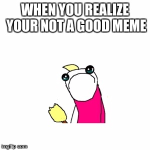 Sad X All The Y Meme | WHEN YOU REALIZE YOUR NOT A GOOD MEME | image tagged in memes,sad x all the y | made w/ Imgflip meme maker