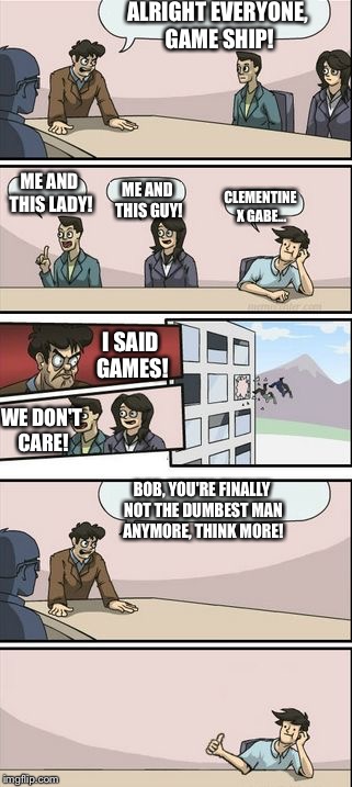 Boardroom Meeting Sugg 2 | ALRIGHT EVERYONE, GAME SHIP! ME AND THIS LADY! ME AND THIS GUY! CLEMENTINE X GABE... I SAID GAMES! WE DON'T CARE! BOB, YOU'RE FINALLY NOT THE DUMBEST MAN ANYMORE, THINK MORE! | image tagged in boardroom meeting sugg 2 | made w/ Imgflip meme maker