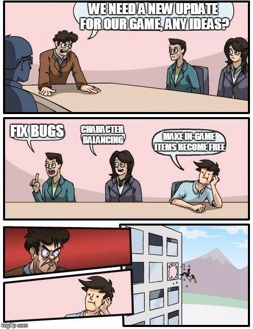 Boardroom Meeting Suggestion | WE NEED A NEW UPDATE FOR OUR GAME, ANY IDEAS? FIX BUGS; CHARACTER BALANCING; MAKE IN-GAME ITEMS BECOME FREE | image tagged in memes,boardroom meeting suggestion | made w/ Imgflip meme maker