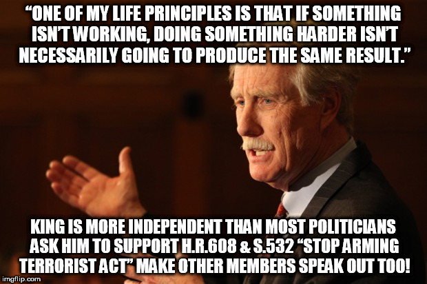 Angus King | “ONE OF MY LIFE PRINCIPLES IS THAT IF SOMETHING ISN’T WORKING, DOING SOMETHING HARDER ISN’T NECESSARILY GOING TO PRODUCE THE SAME RESULT.”; KING IS MORE INDEPENDENT THAN MOST POLITICIANS ASK HIM TO SUPPORT H.R.608 & S.532 “STOP ARMING TERRORIST ACT” MAKE OTHER MEMBERS SPEAK OUT TOO! | image tagged in angus king | made w/ Imgflip meme maker