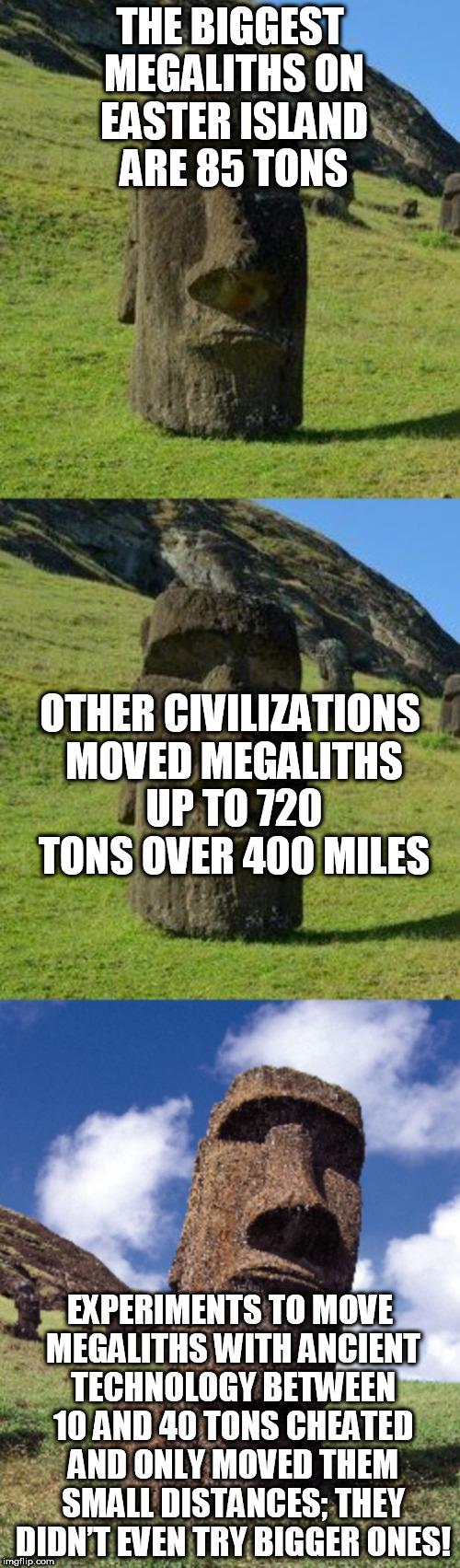 Bad Pun Moai | THE BIGGEST MEGALITHS ON EASTER ISLAND ARE 85 TONS; OTHER CIVILIZATIONS MOVED MEGALITHS UP TO 720 TONS OVER 400 MILES; EXPERIMENTS TO MOVE MEGALITHS WITH ANCIENT TECHNOLOGY BETWEEN 10 AND 40 TONS CHEATED AND ONLY MOVED THEM SMALL DISTANCES; THEY DIDN’T EVEN TRY BIGGER ONES! | image tagged in bad pun moai | made w/ Imgflip meme maker