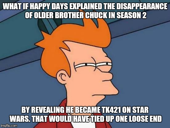 Futurama Fry Meme | WHAT IF HAPPY DAYS EXPLAINED THE DISAPPEARANCE OF OLDER BROTHER CHUCK IN SEASON 2; BY REVEALING HE BECAME TK421 ON STAR WARS. THAT WOULD HAVE TIED UP ONE LOOSE END | image tagged in memes,futurama fry | made w/ Imgflip meme maker