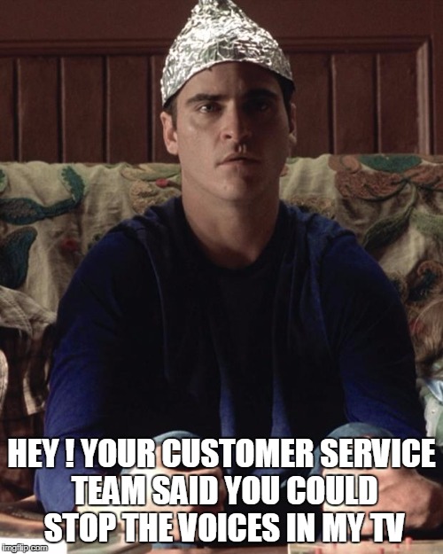 crazy tech support customer | HEY ! YOUR CUSTOMER SERVICE TEAM SAID YOU COULD STOP THE VOICES IN MY TV | image tagged in conspiracy | made w/ Imgflip meme maker