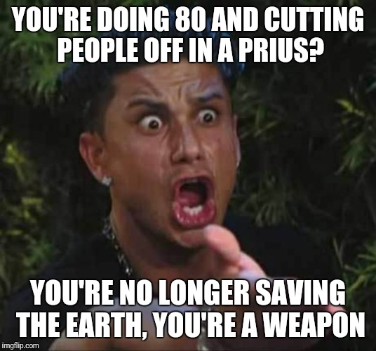 Jersey shore  | YOU'RE DOING 80 AND CUTTING PEOPLE OFF IN A PRIUS? YOU'RE NO LONGER SAVING THE EARTH, YOU'RE A WEAPON | image tagged in jersey shore | made w/ Imgflip meme maker