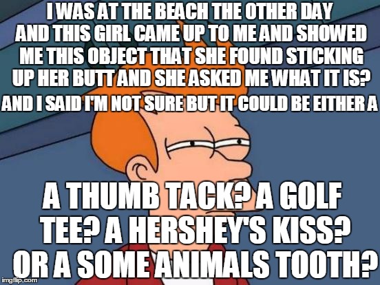 If Anyone is interested? i have proof to show you | I WAS AT THE BEACH THE OTHER DAY AND THIS GIRL CAME UP TO ME AND SHOWED ME THIS OBJECT THAT SHE FOUND STICKING UP HER BUTT AND SHE ASKED ME WHAT IT IS? AND I SAID I'M NOT SURE BUT IT COULD BE EITHER A; A THUMB TACK? A GOLF TEE? A HERSHEY'S KISS? OR A SOME ANIMALS TOOTH? | image tagged in memes,futurama fry | made w/ Imgflip meme maker