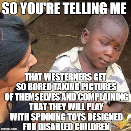 Independent thought is dead. Long live the Fidget Spinner. | SO YOU'RE TELLING ME; THAT WESTERNERS GET SO BORED TAKING PICTURES OF THEMSELVES AND COMPLAINING THAT THEY WILL PLAY WITH SPINNING TOYS DESIGNED FOR DISABLED CHILDREN | image tagged in memes,third world skeptical kid | made w/ Imgflip meme maker