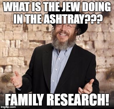 Jewish guy | WHAT IS THE JEW DOING IN THE ASHTRAY??? FAMILY RESEARCH! | image tagged in jewish guy | made w/ Imgflip meme maker
