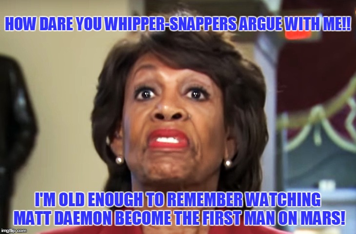 Can't Argue with Crazy! | HOW DARE YOU WHIPPER-SNAPPERS ARGUE WITH ME!! I'M OLD ENOUGH TO REMEMBER WATCHING MATT DAEMON BECOME THE FIRST MAN ON MARS! | image tagged in funny,maxine waters,first man on mars | made w/ Imgflip meme maker