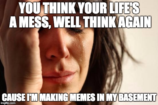 First World Problems Meme | YOU THINK YOUR LIFE'S A MESS, WELL THINK AGAIN; CAUSE I'M MAKING MEMES IN MY BASEMENT | image tagged in memes,first world problems | made w/ Imgflip meme maker