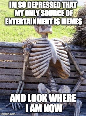 Waiting Skeleton | IM SO DEPRESSED THAT MY ONLY SOURCE OF ENTERTAINMENT IS MEMES; AND LOOK WHERE I AM NOW | image tagged in memes,waiting skeleton | made w/ Imgflip meme maker