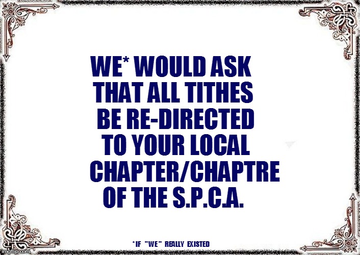 WE* WOULD ASK THAT ALL TITHES  BE RE-DIRECTED  TO YOUR LOCAL      CHAPTER/CHAPTRE OF THE S.P.C.A. * IF    '' WE ''   REALLY   EXISTED | made w/ Imgflip meme maker