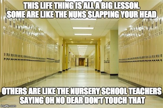 High school hallway  | THIS LIFE THING IS ALL A BIG LESSON. SOME ARE LIKE THE NUNS SLAPPING YOUR HEAD; OTHERS ARE LIKE THE NURSERY SCHOOL TEACHERS SAYING OH NO DEAR DON'T TOUCH THAT | image tagged in high school hallway | made w/ Imgflip meme maker