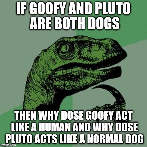 Philosoraptor Meme | IF GOOFY AND PLUTO ARE BOTH DOGS; THEN WHY DOSE GOOFY ACT LIKE A HUMAN AND WHY DOSE PLUTO ACTS LIKE A NORMAL DOG | image tagged in memes,philosoraptor | made w/ Imgflip meme maker
