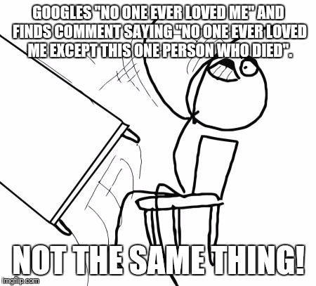 Table Flip Guy Meme | GOOGLES "NO ONE EVER LOVED ME" AND FINDS COMMENT SAYING "NO ONE EVER LOVED ME EXCEPT THIS ONE PERSON WHO DIED". NOT THE SAME THING! | image tagged in memes,table flip guy | made w/ Imgflip meme maker