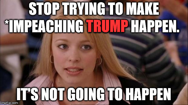 TRUMP; STOP TRYING TO MAKE; *IMPEACHING TRUMP HAPPEN. IT'S NOT GOING TO HAPPEN | image tagged in stop trying to make fetch happen,memes,funny,politics,political,political meme | made w/ Imgflip meme maker