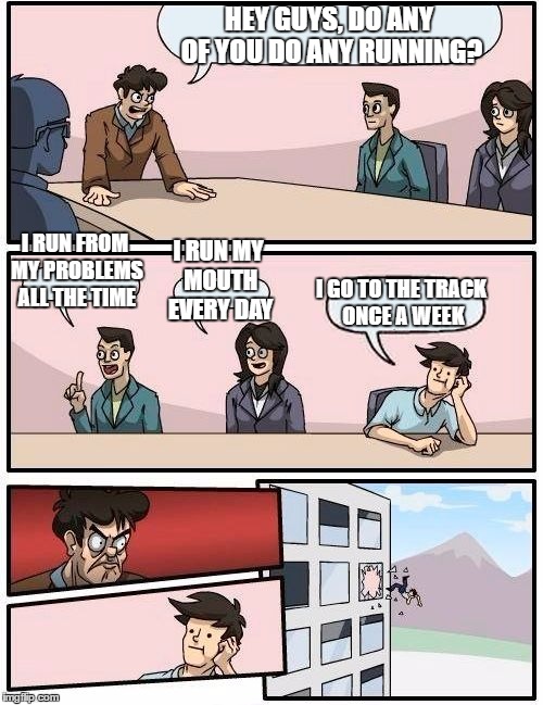 I don't think that's what he was talking about... | HEY GUYS, DO ANY OF YOU DO ANY RUNNING? I RUN FROM MY PROBLEMS ALL THE TIME; I RUN MY MOUTH EVERY DAY; I GO TO THE TRACK ONCE A WEEK | image tagged in memes,boardroom meeting suggestion | made w/ Imgflip meme maker