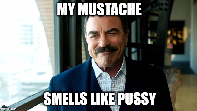 Tom Selleck Reverse Mortgage | MY MUSTACHE; SMELLS LIKE PUSSY | image tagged in tom selleck reverse mortgage,nsfw filth week,burn kitty,what if i told you | made w/ Imgflip meme maker