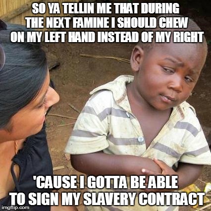 Third World Skeptical Kid Meme | SO YA TELLIN ME THAT DURING THE NEXT FAMINE I SHOULD CHEW ON MY LEFT HAND INSTEAD OF MY RIGHT; 'CAUSE I GOTTA BE ABLE TO SIGN MY SLAVERY CONTRACT | image tagged in memes,third world skeptical kid | made w/ Imgflip meme maker