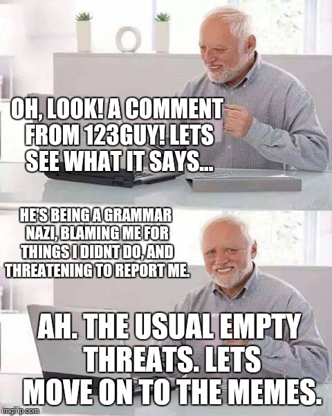 Whether people understand or not, i dont like how i need to be reminded of my grammar. | OH, LOOK! A COMMENT FROM 123GUY! LETS SEE WHAT IT SAYS... HE'S BEING A GRAMMAR NAZI, BLAMING ME FOR THINGS I DIDNT DO, AND THREATENING TO REPORT ME. AH. THE USUAL EMPTY THREATS. LETS MOVE ON TO THE MEMES. | image tagged in memes,hide the pain harold,funny | made w/ Imgflip meme maker