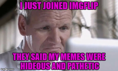Welcome to Imgflip Gordon!!! | I JUST JOINED IMGFLIP; THEY SAID MY MEMES WERE HIDEOUS AND PATHETIC | image tagged in sad gordon ramsay,memes,gordon ramsay,funny,getting trolled,gordon ramsay gets trolled | made w/ Imgflip meme maker