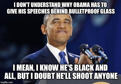 2nd Term Obama | I DON'T UNDERSTAND WHY OBAMA HAS TO GIVE HIS SPEECHES BEHIND BULLETPROOF GLASS; I MEAN, I KNOW HE'S BLACK AND ALL, BUT I DOUBT HE'LL SHOOT ANYONE | image tagged in memes,2nd term obama | made w/ Imgflip meme maker