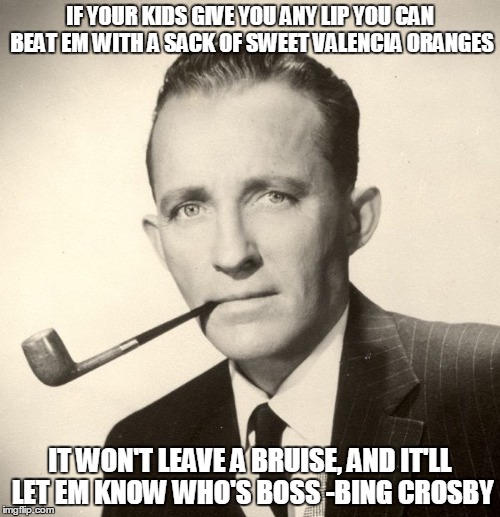 Beat your kids | IF YOUR KIDS GIVE YOU ANY LIP YOU CAN BEAT EM WITH A SACK OF SWEET VALENCIA ORANGES; IT WON'T LEAVE A BRUISE, AND IT'LL LET EM KNOW WHO'S BOSS -BING CROSBY | image tagged in lmao,funny memes,kids,parenting,so true memes | made w/ Imgflip meme maker