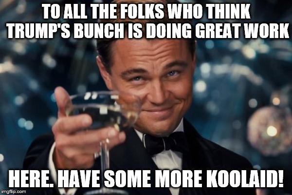 So you can wash down the rainbow stew he feeds you! | TO ALL THE FOLKS WHO THINK TRUMP'S BUNCH IS DOING GREAT WORK; HERE. HAVE SOME MORE KOOLAID! | image tagged in memes,leonardo dicaprio cheers | made w/ Imgflip meme maker