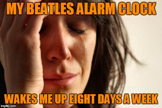 First World Problems Meme | MY BEATLES ALARM CLOCK WAKES ME UP EIGHT DAYS A WEEK | image tagged in memes,first world problems | made w/ Imgflip meme maker