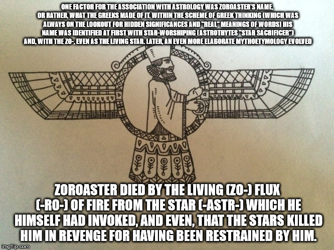 Zoroaster | ONE FACTOR FOR THE ASSOCIATION WITH ASTROLOGY WAS ZOROASTER'S NAME, OR RATHER, WHAT THE GREEKS MADE OF IT. WITHIN THE SCHEME OF GREEK THINKING (WHICH WAS ALWAYS ON THE LOOKOUT FOR HIDDEN SIGNIFICANCES AND "REAL" MEANINGS OF WORDS) HIS NAME WAS IDENTIFIED AT FIRST WITH STAR-WORSHIPING (ASTROTHYTES "STAR SACRIFICER") AND, WITH THE ZO-, EVEN AS THE LIVING STAR. LATER, AN EVEN MORE ELABORATE MYTHOETYMOLOGY EVOLVED; ZOROASTER DIED BY THE LIVING (ZO-) FLUX (-RO-) OF FIRE FROM THE STAR (-ASTR-) WHICH HE HIMSELF HAD INVOKED, AND EVEN, THAT THE STARS KILLED HIM IN REVENGE FOR HAVING BEEN RESTRAINED BY HIM. | image tagged in zoroaster | made w/ Imgflip meme maker