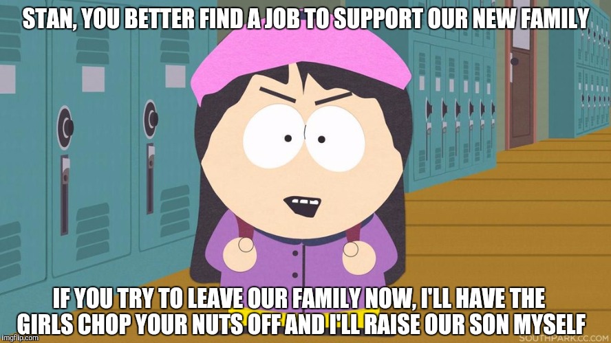 South Park | STAN, YOU BETTER FIND A JOB TO SUPPORT OUR NEW FAMILY; IF YOU TRY TO LEAVE OUR FAMILY NOW, I'LL HAVE THE GIRLS CHOP YOUR NUTS OFF AND I'LL RAISE OUR SON MYSELF | image tagged in south park | made w/ Imgflip meme maker