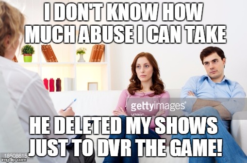 Couples counseling | I DON'T KNOW HOW MUCH ABUSE I CAN TAKE; HE DELETED MY SHOWS JUST TO DVR THE GAME! | image tagged in couples counseling | made w/ Imgflip meme maker