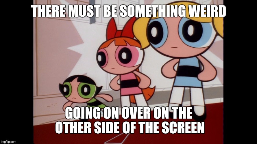 Surprised Powerpuff's | THERE MUST BE SOMETHING WEIRD; GOING ON OVER ON THE OTHER SIDE OF THE SCREEN | image tagged in powerpuff girls wat | made w/ Imgflip meme maker