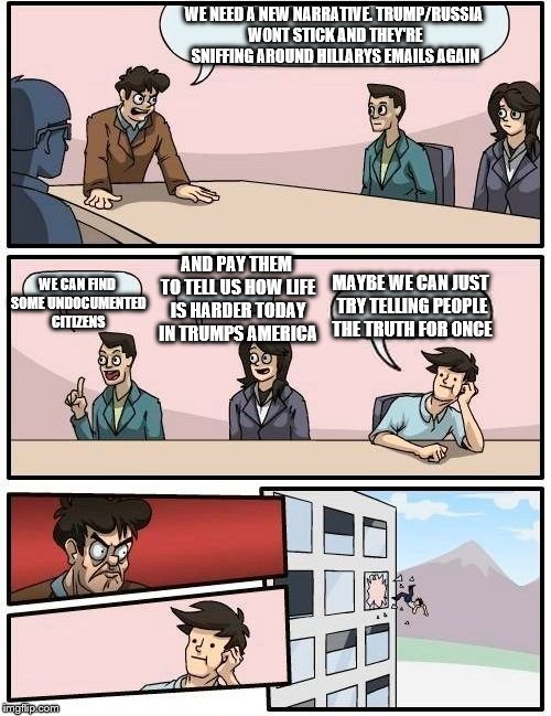 Boardroom Meeting Suggestion | WE NEED A NEW NARRATIVE. TRUMP/RUSSIA WONT STICK AND THEY'RE SNIFFING AROUND HILLARYS EMAILS AGAIN; AND PAY THEM TO TELL US HOW LIFE IS HARDER TODAY IN TRUMPS AMERICA; WE CAN FIND SOME UNDOCUMENTED CITIZENS; MAYBE WE CAN JUST TRY TELLING PEOPLE THE TRUTH FOR ONCE | image tagged in memes,boardroom meeting suggestion | made w/ Imgflip meme maker