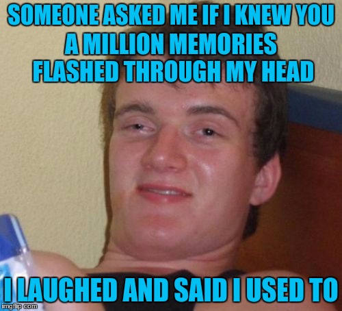 10 Guy Meme | SOMEONE ASKED ME IF I KNEW YOU; A MILLION MEMORIES FLASHED THROUGH MY HEAD; I LAUGHED AND SAID I USED TO | image tagged in memes,10 guy | made w/ Imgflip meme maker