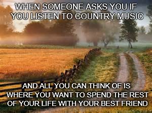 Country roads | WHEN SOMEONE ASKS YOU IF YOU LISTEN TO COUNTRY MUSIC; AND ALL YOU CAN THINK OF IS WHERE YOU WANT TO SPEND THE REST OF YOUR LIFE WITH YOUR BEST FRIEND | image tagged in home | made w/ Imgflip meme maker