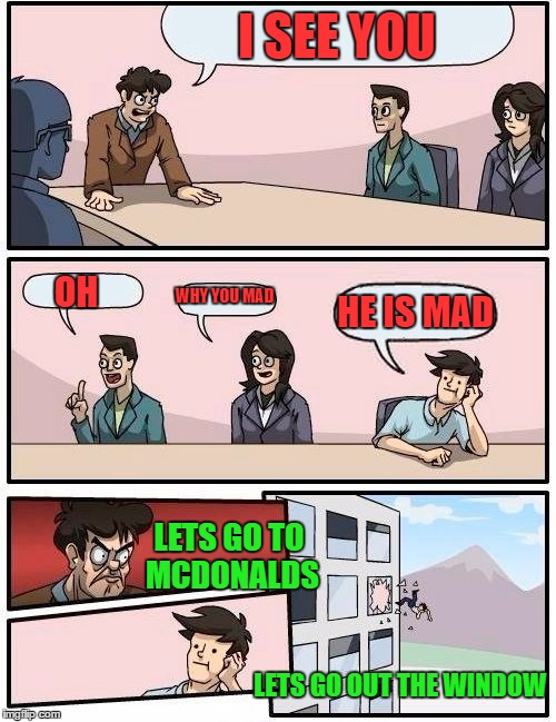Boardroom Meeting Suggestion | I SEE YOU; OH; WHY YOU MAD; HE IS MAD; LETS GO TO MCDONALDS; LETS GO OUT THE WINDOW | image tagged in memes,boardroom meeting suggestion | made w/ Imgflip meme maker