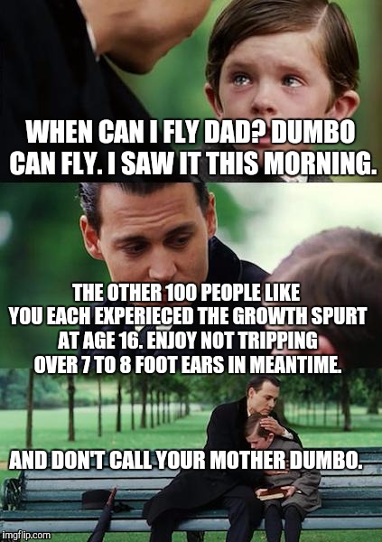 Finding Neverland Meme | WHEN CAN I FLY DAD? DUMBO CAN FLY. I SAW IT THIS MORNING. THE OTHER 100 PEOPLE LIKE YOU EACH EXPERIECED THE GROWTH SPURT AT AGE 16. ENJOY NOT TRIPPING OVER 7 TO 8 FOOT EARS IN MEANTIME. AND DON'T CALL YOUR MOTHER DUMBO. | image tagged in memes,finding neverland | made w/ Imgflip meme maker