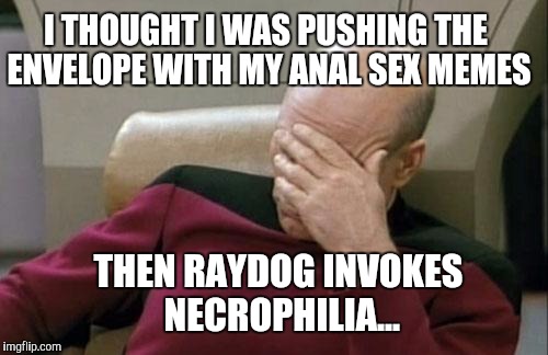 Captain Picard Facepalm Meme | I THOUGHT I WAS PUSHING THE ENVELOPE WITH MY ANAL SEX MEMES THEN RAYDOG INVOKES NECROPHILIA... | image tagged in memes,captain picard facepalm | made w/ Imgflip meme maker